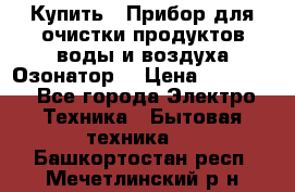  Купить : Прибор для очистки продуктов,воды и воздуха.Озонатор  › Цена ­ 25 500 - Все города Электро-Техника » Бытовая техника   . Башкортостан респ.,Мечетлинский р-н